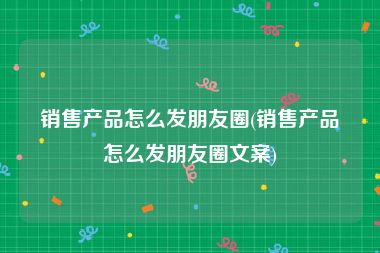 销售产品怎么发朋友圈(销售产品怎么发朋友圈文案)