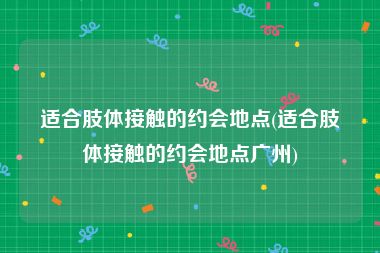 适合肢体接触的约会地点(适合肢体接触的约会地点广州)