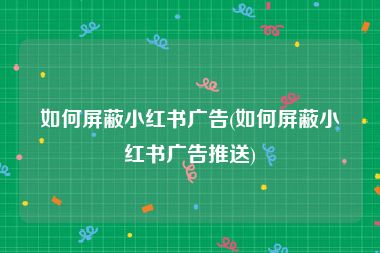 如何屏蔽小红书广告(如何屏蔽小红书广告推送)