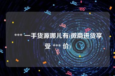  *** 一手货源哪儿有(微商进货享受 *** 价)
