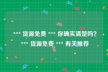  *** 货源免费 *** 你确实清楚吗？ *** 货源免费 *** 有关推荐