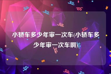小轿车多少年审一次车(小轿车多少年审一次车啊)