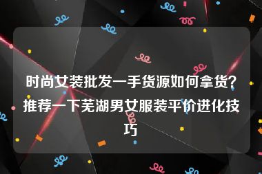 时尚女装批发一手货源如何拿货？推荐一下芜湖男女服装平价进化技巧