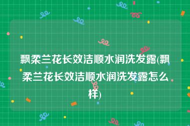 飘柔兰花长效洁顺水润洗发露(飘柔兰花长效洁顺水润洗发露怎么样)