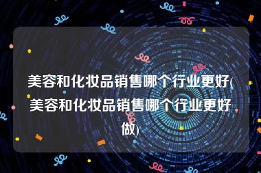 美容和化妆品销售哪个行业更好(美容和化妆品销售哪个行业更好做)