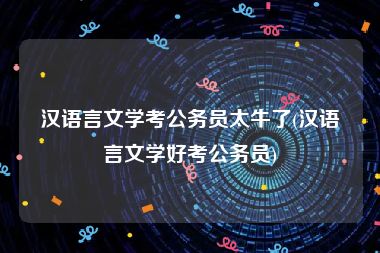 汉语言文学考公务员太牛了(汉语言文学好考公务员)