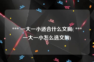  *** 一大一小适合什么文胸( *** 一大一小怎么选文胸)