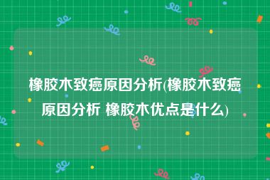 橡胶木致癌原因分析(橡胶木致癌原因分析 橡胶木优点是什么)
