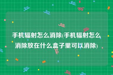 手机辐射怎么消除(手机辐射怎么消除放在什么盒子里可以消除)