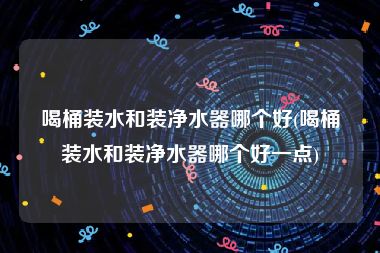 喝桶装水和装净水器哪个好(喝桶装水和装净水器哪个好一点)