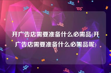 开广告店需要准备什么必需品(开广告店需要准备什么必需品呢)