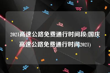 2021高速公路免费通行时间段(国庆高速公路免费通行时间2021)