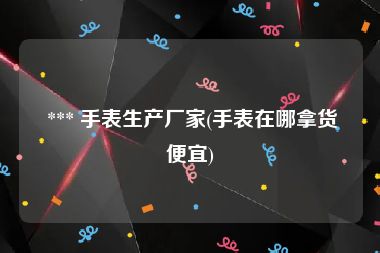  *** 手表生产厂家(手表在哪拿货便宜)