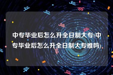 中专毕业后怎么升全日制大专(中专毕业后怎么升全日制大专难吗)
