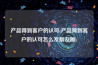 产品得到客户的认可(产品得到客户的认可怎么发朋友圈)