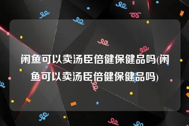 闲鱼可以卖汤臣倍健保健品吗(闲鱼可以卖汤臣倍健保健品吗)