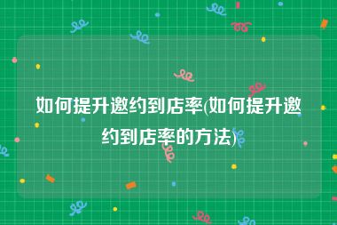 如何提升邀约到店率(如何提升邀约到店率的方法)
