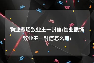 物业撤场致业主一封信(物业撤场致业主一封信怎么写)