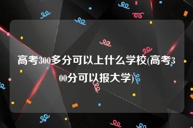 高考300多分可以上什么学校(高考300分可以报大学)
