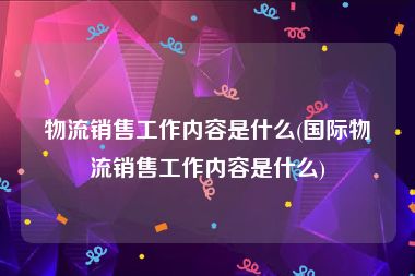 物流销售工作内容是什么(国际物流销售工作内容是什么)