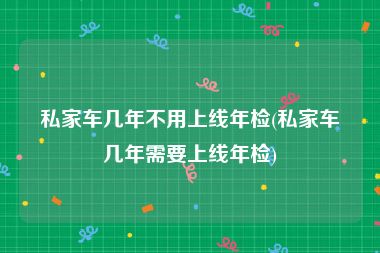私家车几年不用上线年检(私家车几年需要上线年检)