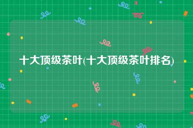 十大顶级茶叶(十大顶级茶叶排名)