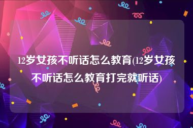 12岁女孩不听话怎么教育(12岁女孩不听话怎么教育打完就听话)