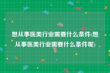 想从事医美行业需要什么条件(想从事医美行业需要什么条件呢)