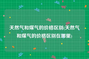 天然气和煤气的价格区别(天然气和煤气的价格区别在哪里)