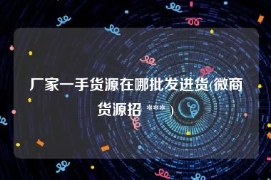 厂家一手货源在哪批发进货(微商货源招 *** )