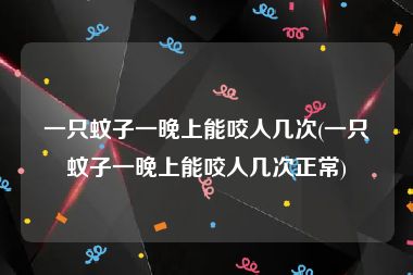 一只蚊子一晚上能咬人几次(一只蚊子一晚上能咬人几次正常)