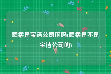飘柔是宝洁公司的吗(飘柔是不是宝洁公司的)