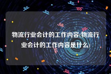 物流行业会计的工作内容(物流行业会计的工作内容是什么)