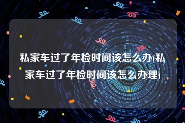 私家车过了年检时间该怎么办(私家车过了年检时间该怎么办理)