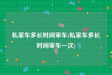 私家车多长时间审车(私家车多长时间审车一次)