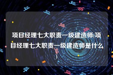 项目经理七大职责一级建造师(项目经理七大职责一级建造师是什么)