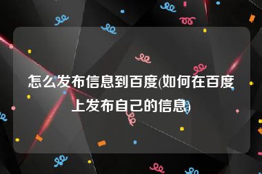 怎么发布信息到百度(如何在百度上发布自己的信息)