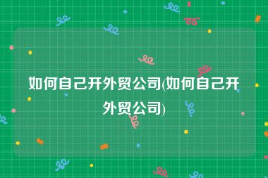 如何自己开外贸公司(如何自己开外贸公司)