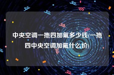 中央空调一拖四加氟多少钱(一拖四中央空调加氟什么价)