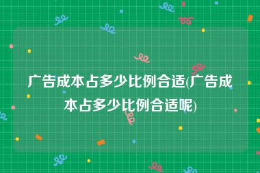 广告成本占多少比例合适(广告成本占多少比例合适呢)