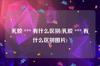 乳胶 *** 有什么区别(乳胶 *** 有什么区别图片)