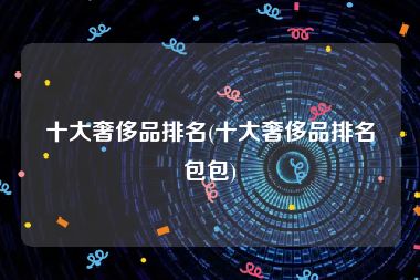 十大奢侈品排名(十大奢侈品排名包包)