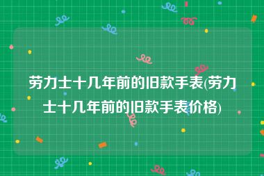 劳力士十几年前的旧款手表(劳力士十几年前的旧款手表价格)