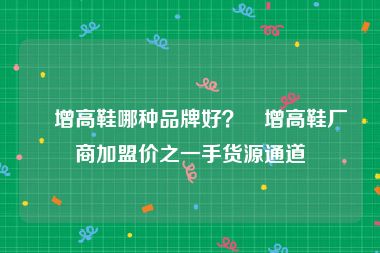 內增高鞋哪种品牌好？內增高鞋厂商加盟价之一手货源通道