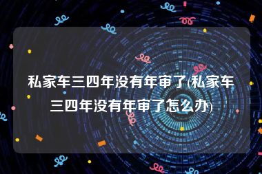 私家车三四年没有年审了(私家车三四年没有年审了怎么办)