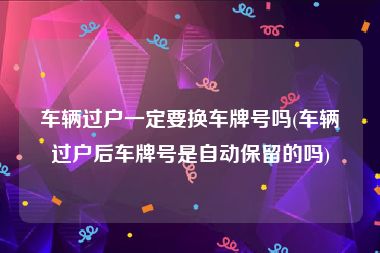 车辆过户一定要换车牌号吗(车辆过户后车牌号是自动保留的吗)