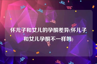 怀儿子和女儿的孕酮差异(怀儿子和女儿孕酮不一样吗)
