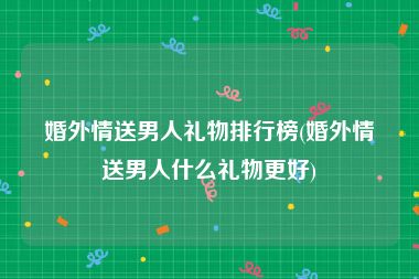 婚外情送男人礼物排行榜(婚外情送男人什么礼物更好)