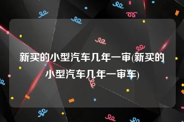 新买的小型汽车几年一审(新买的小型汽车几年一审车)