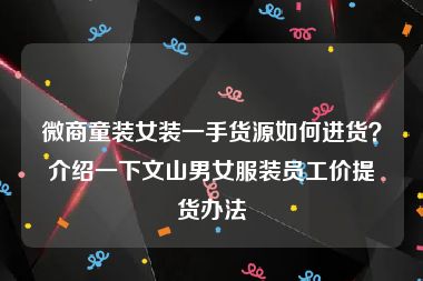 微商童装女装一手货源如何进货？介绍一下文山男女服装员工价提货办法